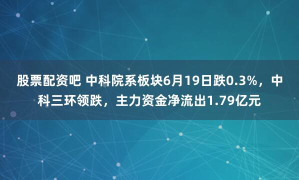 股票配资吧 中科院系板块6月19日跌0.3%，中科三环领跌，主力资金净流出1.79亿元