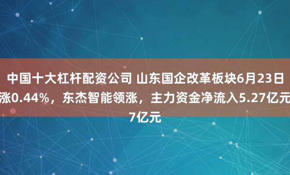 中国十大杠杆配资公司 山东国企改革板块6月23日涨0.44%，东杰智能领涨，主力资金净流入5.27亿元
