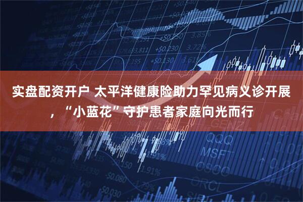 实盘配资开户 太平洋健康险助力罕见病义诊开展，“小蓝花”守护患者家庭向光而行