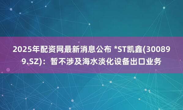 2025年配资网最新消息公布 *ST凯鑫(300899.SZ)：暂不涉及海水淡化设备出口业务