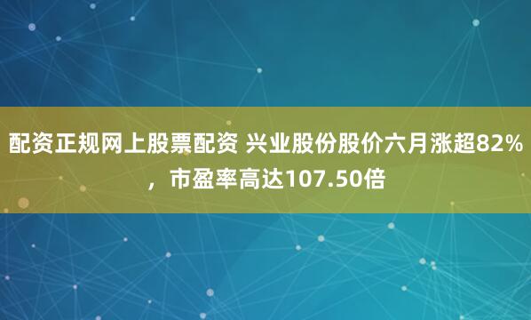 配资正规网上股票配资 兴业股份股价六月涨超82%，市盈率高达107.50倍