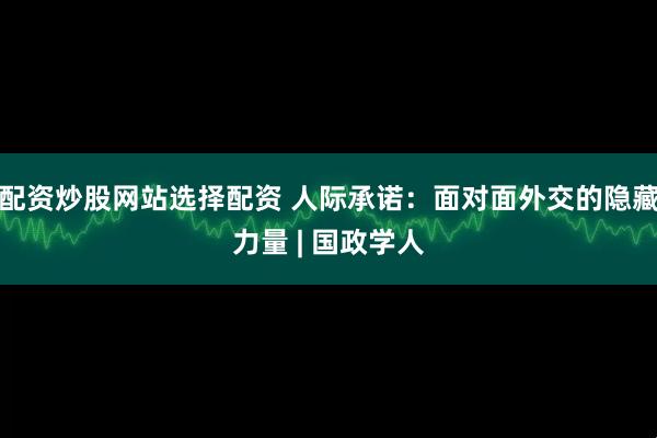 配资炒股网站选择配资 人际承诺：面对面外交的隐藏力量 | 国政学人