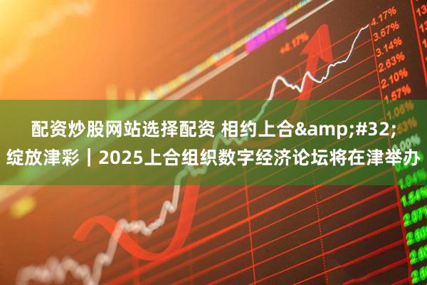 配资炒股网站选择配资 相约上合&#32;绽放津彩｜2025上合组织数字经济论坛将在津举办