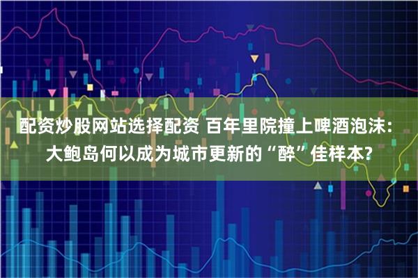 配资炒股网站选择配资 百年里院撞上啤酒泡沫: 大鲍岛何以成为城市更新的“醉”佳样本?