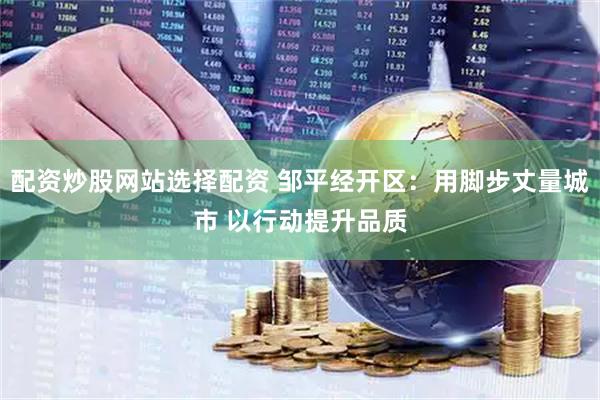配资炒股网站选择配资 邹平经开区：用脚步丈量城市 以行动提升品质