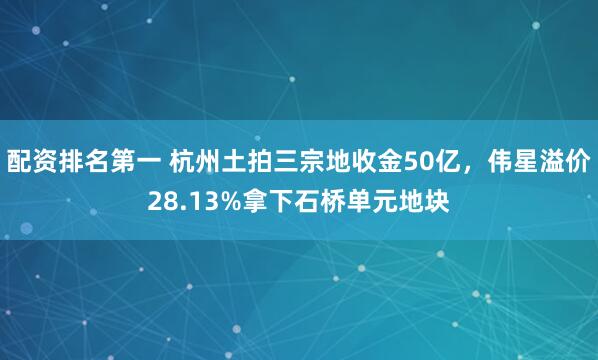 配资排名第一 杭州土拍三宗地收金50亿，伟星溢价28.13%拿下石桥单元地块