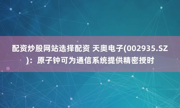配资炒股网站选择配资 天奥电子(002935.SZ)：原子钟可为通信系统提供精密授时