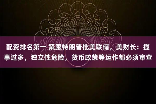 配资排名第一 紧跟特朗普批美联储，美财长：揽事过多，独立性危险，货币政策等运作都必须审查
