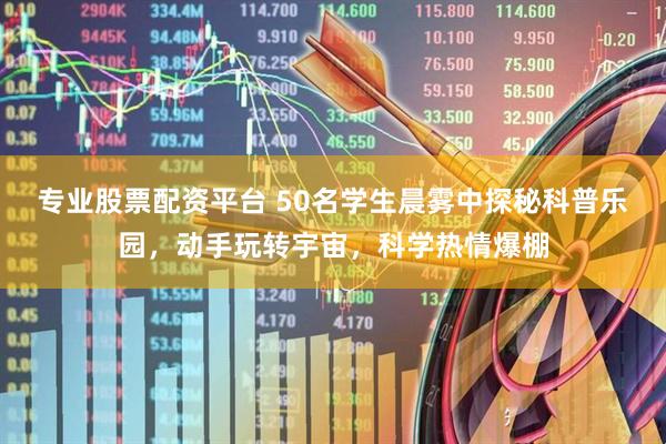 专业股票配资平台 50名学生晨雾中探秘科普乐园，动手玩转宇宙，科学热情爆棚