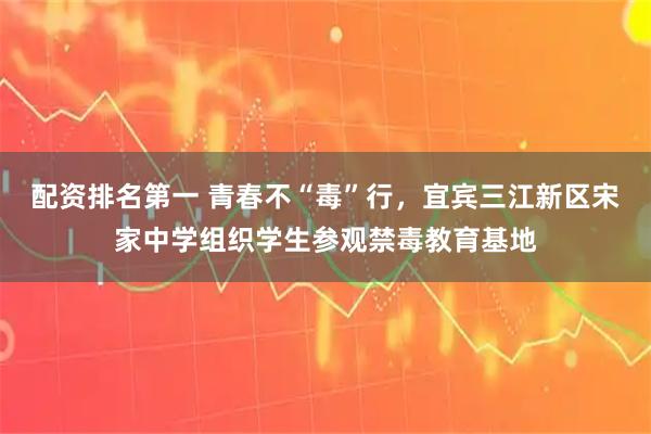 配资排名第一 青春不“毒”行，宜宾三江新区宋家中学组织学生参观禁毒教育基地