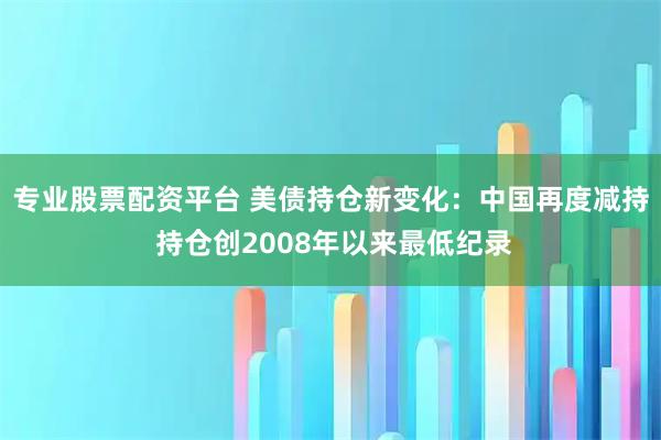 专业股票配资平台 美债持仓新变化：中国再度减持 持仓创2008年以来最低纪录