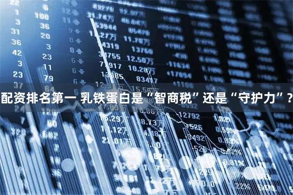 配资排名第一 乳铁蛋白是“智商税”还是“守护力”？