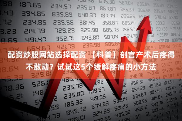 配资炒股网站选择配资 【科普】剖宫产术后疼得不敢动？试试这5个缓解疼痛的小方法