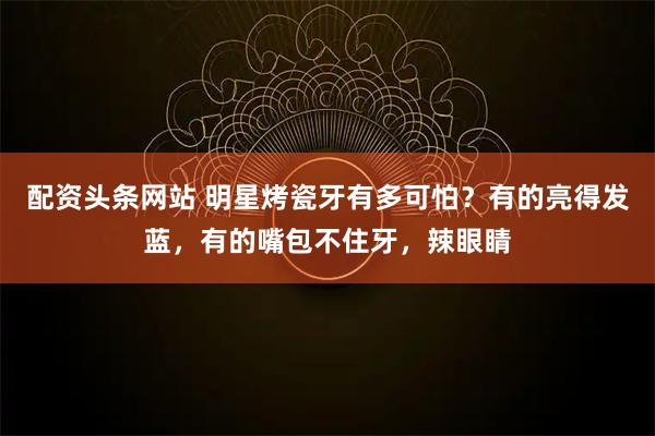 配资头条网站 明星烤瓷牙有多可怕？有的亮得发蓝，有的嘴包不住牙，辣眼睛