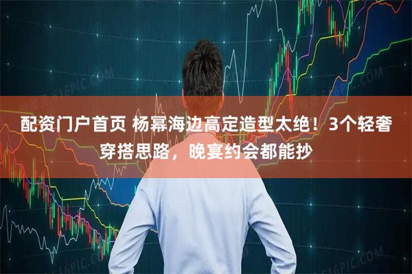 配资门户首页 杨幂海边高定造型太绝！3个轻奢穿搭思路，晚宴约会都能抄