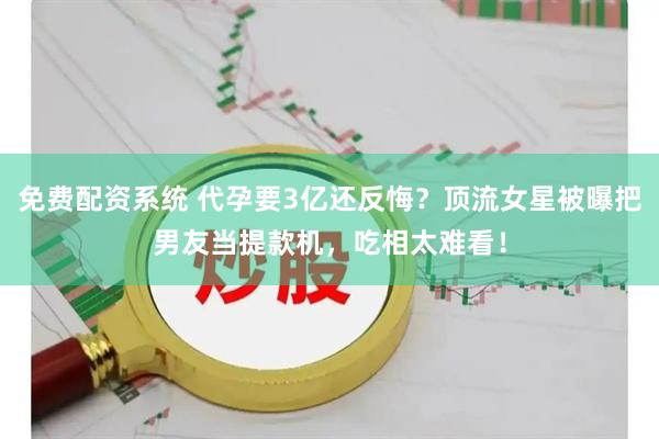 免费配资系统 代孕要3亿还反悔？顶流女星被曝把男友当提款机，吃相太难看！