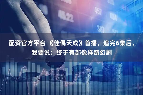 配资官方平台 《佳偶天成》首播，追完6集后，我要说：终于有部像样奇幻剧