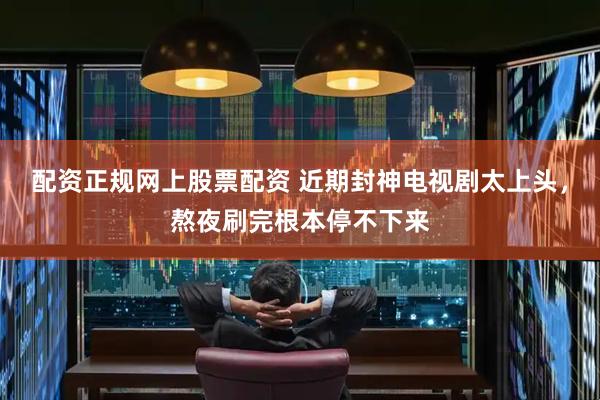 配资正规网上股票配资 近期封神电视剧太上头，熬夜刷完根本停不下来