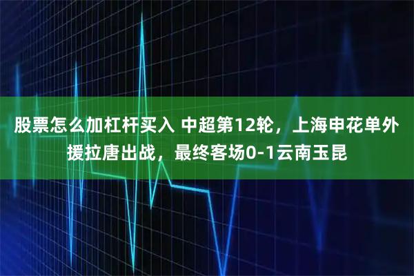 股票怎么加杠杆买入 中超第12轮，上海申花单外援拉唐出战，最终客场0-1云南玉昆