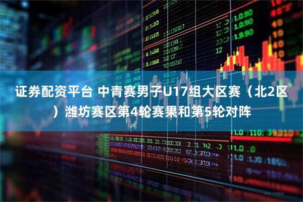 证券配资平台 中青赛男子U17组大区赛（北2区）潍坊赛区第4轮赛果和第5轮对阵