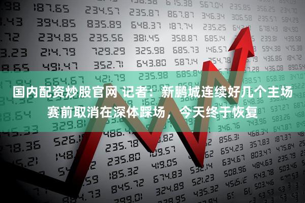 国内配资炒股官网 记者：新鹏城连续好几个主场赛前取消在深体踩场，今天终于恢复