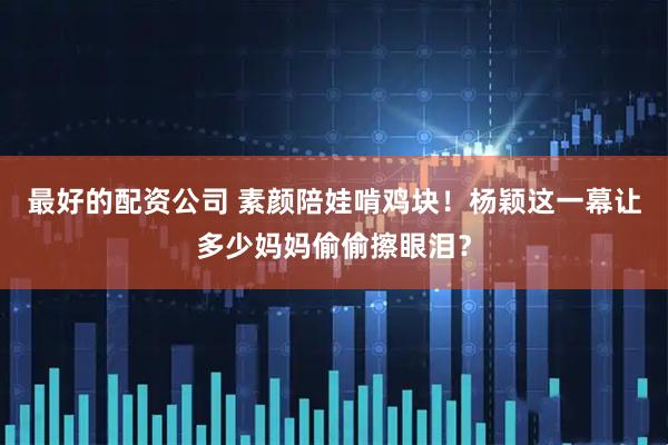 最好的配资公司 素颜陪娃啃鸡块！杨颖这一幕让多少妈妈偷偷擦眼泪？