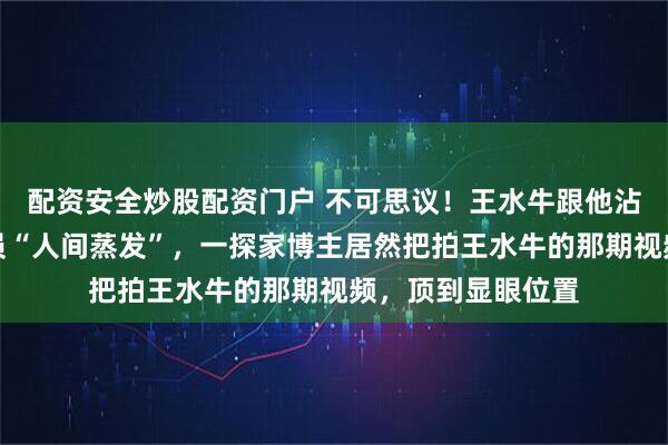 配资安全炒股配资门户 不可思议！王水牛跟他沾边的女生几乎全员“人间蒸发”，一探家博主居然把拍王水牛的那期视频，顶到显眼位置